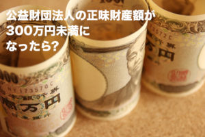 公益財団法人の正味財産額が300万円未満になったら？
